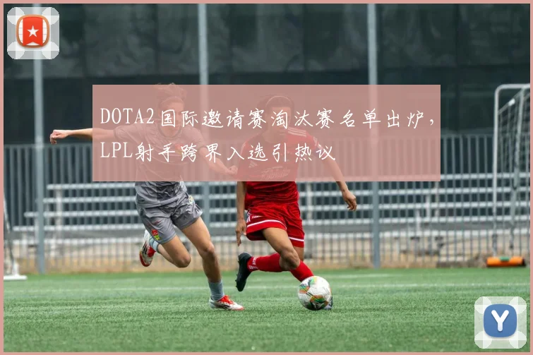 DOTA2国际邀请赛淘汰赛名单出炉，LPL射手跨界入选引热议