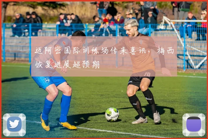 迈阿密国际训练场传来喜讯，梅西恢复进展超预期