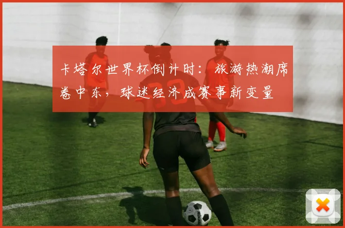 卡塔尔世界杯倒计时：旅游热潮席卷中东，球迷经济成赛事新变量