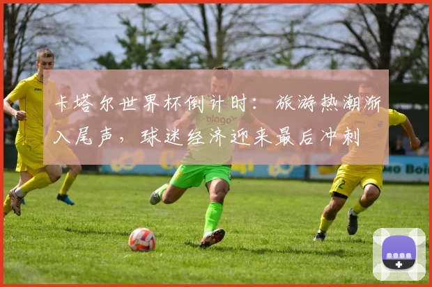 卡塔尔世界杯倒计时：旅游热潮渐入尾声，球迷经济迎来最后冲刺