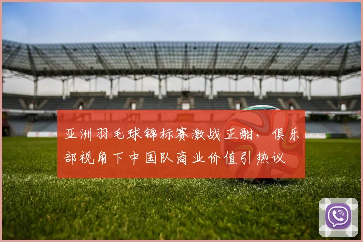 亚洲羽毛球锦标赛激战正酣，俱乐部视角下中国队商业价值引热议
