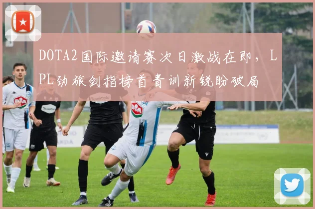 DOTA2国际邀请赛次日激战在即，LPL劲旅剑指榜首青训新锐盼破局