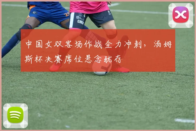 中国女双客场作战全力冲刺，汤姆斯杯决赛席位悬念犹存
