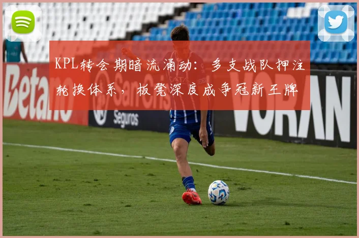 KPL转会期暗流涌动：多支战队押注轮换体系，板凳深度成争冠新王牌