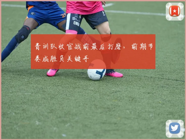 青训队收官战前最后打磨，前期节奏成胜负关键手