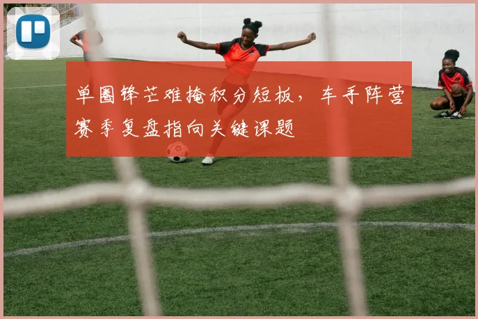 单圈锋芒难掩积分短板，车手阵营赛季复盘指向关键课题