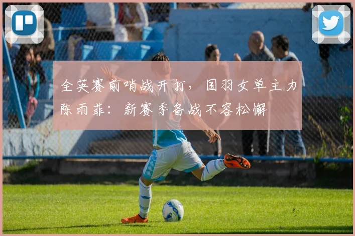 全英赛前哨战开打，国羽女单主力陈雨菲：新赛季备战不容松懈