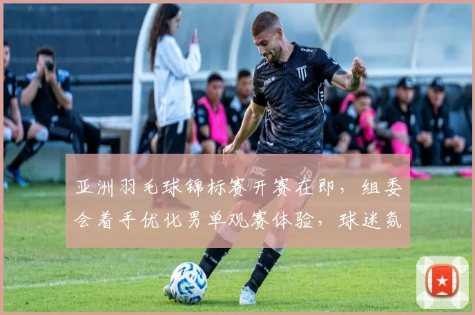 亚洲羽毛球锦标赛开赛在即，组委会着手优化男单观赛体验，球迷氛围成焦点