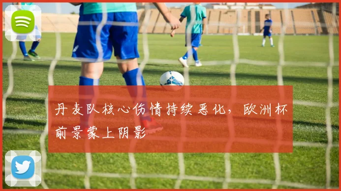 丹麦队核心伤情持续恶化，欧洲杯前景蒙上阴影