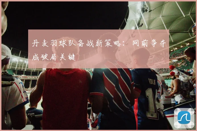 丹麦羽球队备战新策略：网前争夺成破局关键