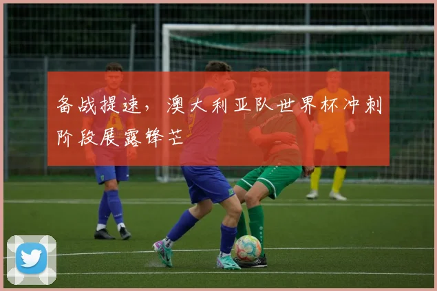 备战提速，澳大利亚队世界杯冲刺阶段展露锋芒