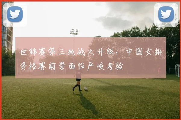 世锦赛第三轮战火升级，中国女排资格赛前景面临严峻考验