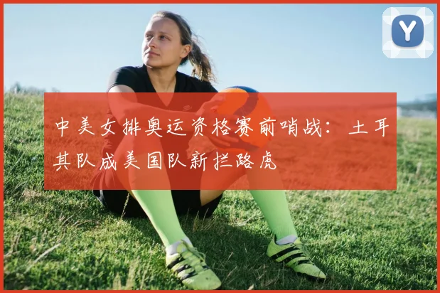 中美女排奥运资格赛前哨战：土耳其队成美国队新拦路虎