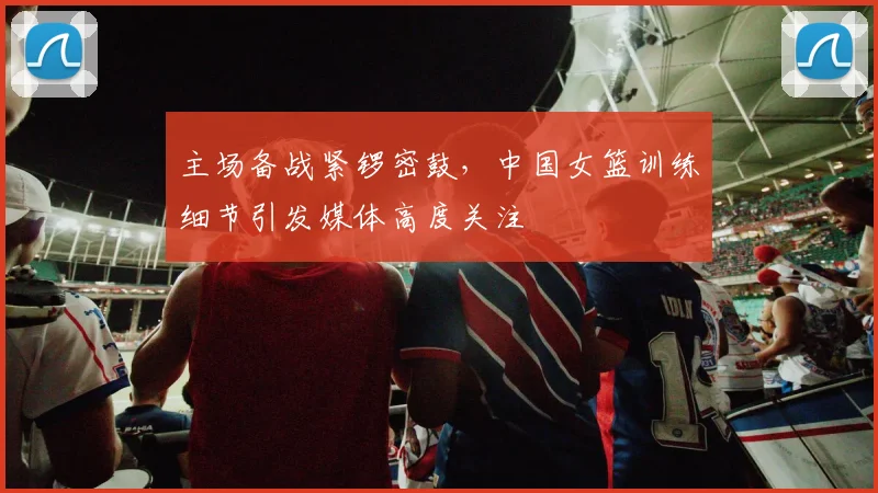 主场备战紧锣密鼓，中国女篮训练细节引发媒体高度关注