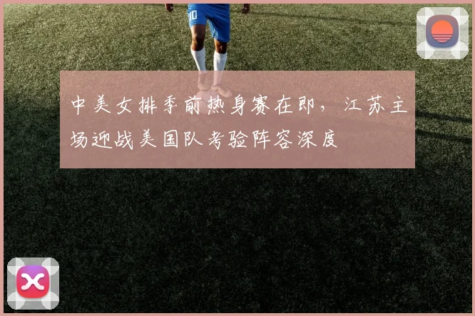 中美女排季前热身赛在即，江苏主场迎战美国队考验阵容深度