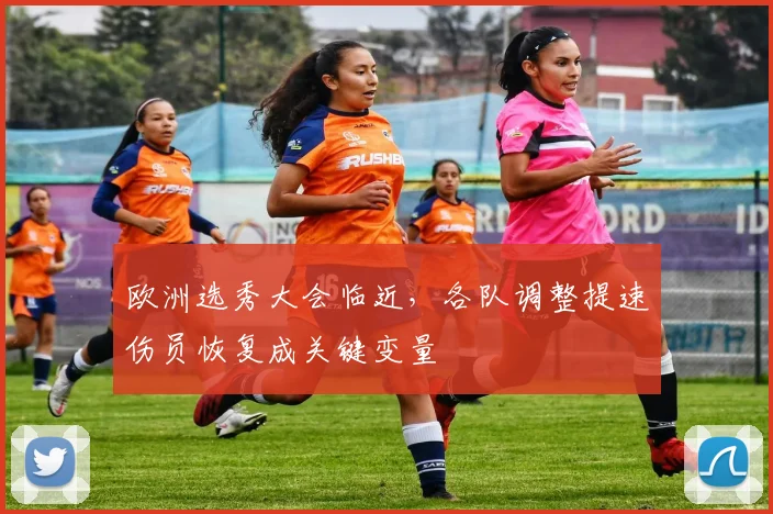欧洲选秀大会临近，各队调整提速伤员恢复成关键变量