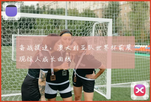 备战提速，澳大利亚队世界杯前展现惊人成长曲线