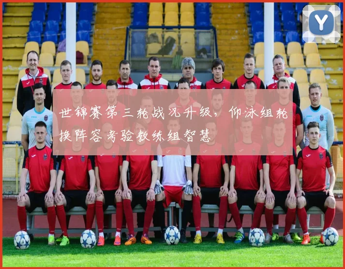 世锦赛第三轮战况升级，仰泳组轮换阵容考验教练组智慧