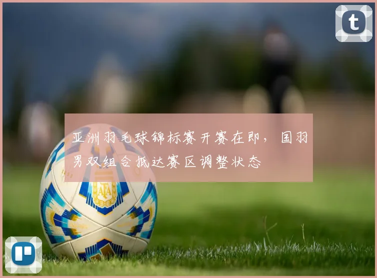 亚洲羽毛球锦标赛开赛在即，国羽男双组合抵达赛区调整状态