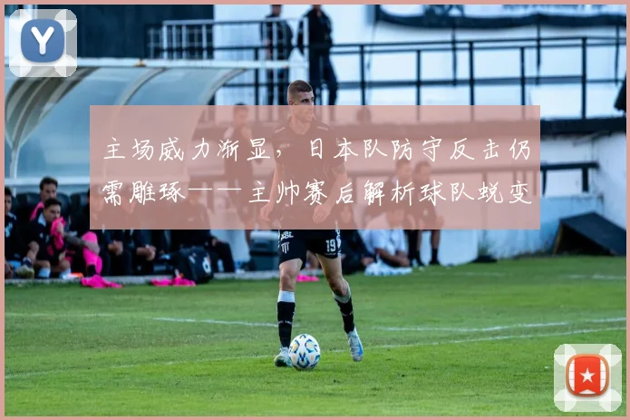 主场威力渐显，日本队防守反击仍需雕琢——主帅赛后解析球队蜕变