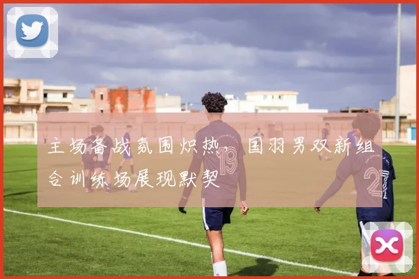 主场备战氛围炽热，国羽男双新组合训练场展现默契