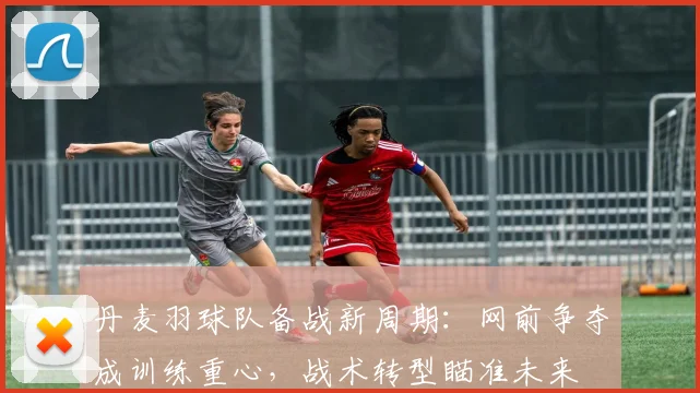 丹麦羽球队备战新周期：网前争夺成训练重心，战术转型瞄准未来