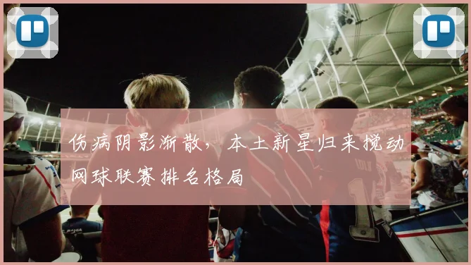 伤病阴影渐散，本土新星归来搅动网球联赛排名格局
