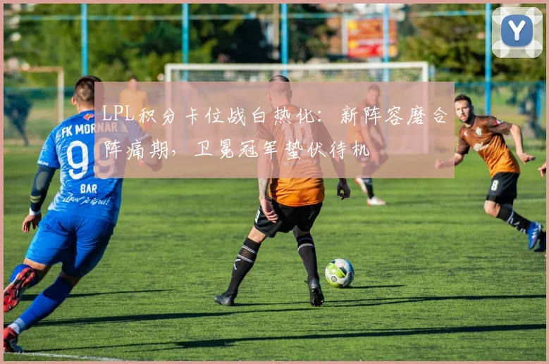 LPL积分卡位战白热化：新阵容磨合阵痛期，卫冕冠军蛰伏待机