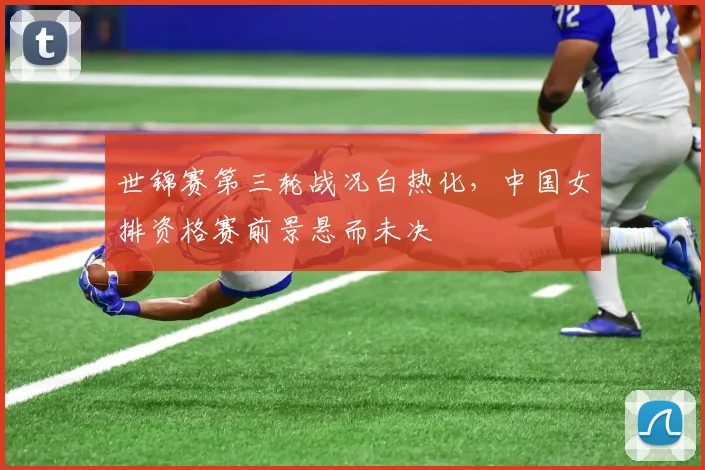 世锦赛第三轮战况白热化，中国女排资格赛前景悬而未决