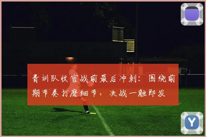 青训队收官战前最后冲刺：围绕前期节奏打磨细节，决战一触即发