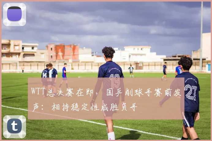 WTT总决赛在即，国乒削球手赛前发声：相持稳定性成胜负手