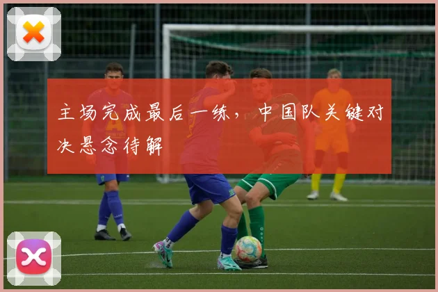 主场完成最后一练，中国队关键对决悬念待解