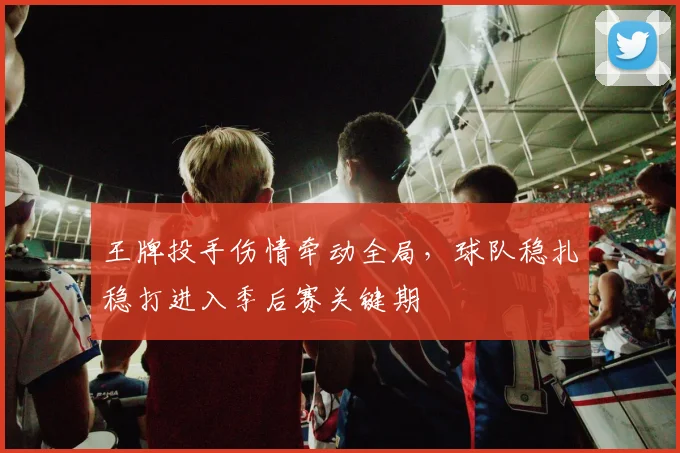 王牌投手伤情牵动全局，球队稳扎稳打进入季后赛关键期