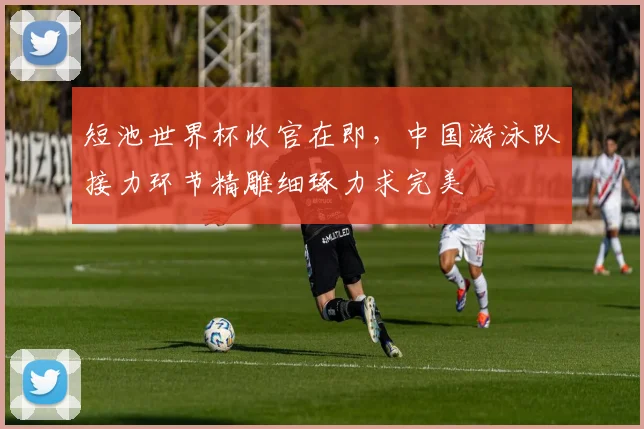 短池世界杯收官在即，中国游泳队接力环节精雕细琢力求完美