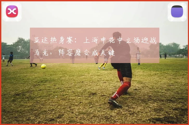 亚运热身赛：上海申花中立场迎战马竞，阵容磨合成关键