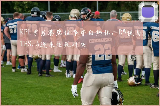 KPL季后赛席位争夺白热化，RW侠与TES.A迎来生死对决