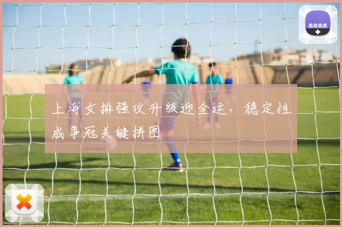 上海女排强攻升级迎全运，稳定性成争冠关键拼图