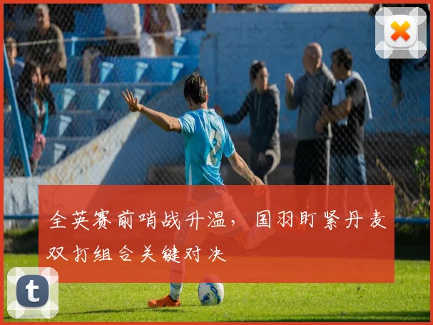 全英赛前哨战升温，国羽盯紧丹麦双打组合关键对决