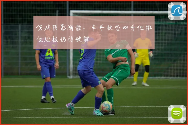 伤病阴影渐散，车手状态回升但排位短板仍待破解